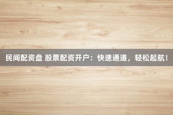 民间配资盘 股票配资开户：快速通道，轻松起航！