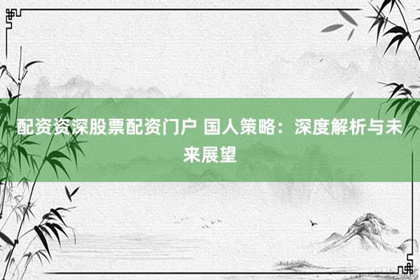 配资资深股票配资门户 国人策略：深度解析与未来展望