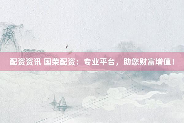 配资资讯 国荣配资：专业平台，助您财富增值！