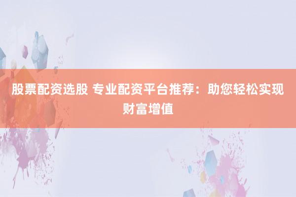 股票配资选股 专业配资平台推荐：助您轻松实现财富增值