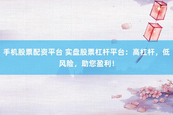 手机股票配资平台 实盘股票杠杆平台：高杠杆，低风险，助您盈利！