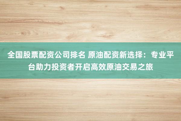 全国股票配资公司排名 原油配资新选择：专业平台助力投资者开启高效原油交易之旅
