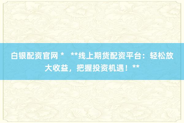 白银配资官网 *   **线上期货配资平台：轻松放大收益，把握投资机遇！**