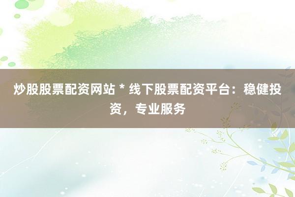炒股股票配资网站 * 线下股票配资平台：稳健投资，专业服务