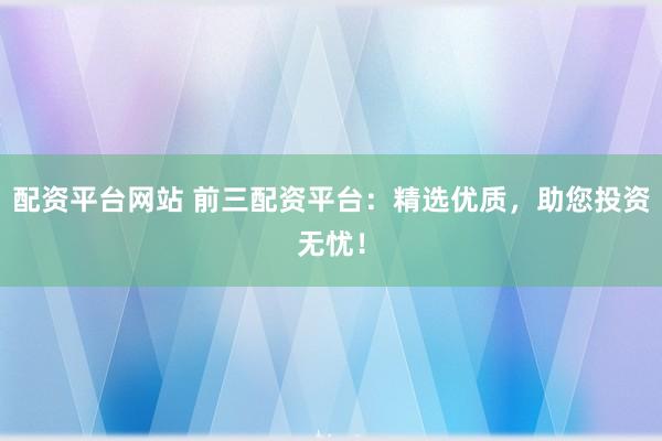 配资平台网站 前三配资平台：精选优质，助您投资无忧！