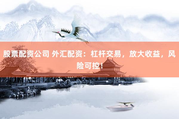 股票配资公司 外汇配资：杠杆交易，放大收益，风险可控！