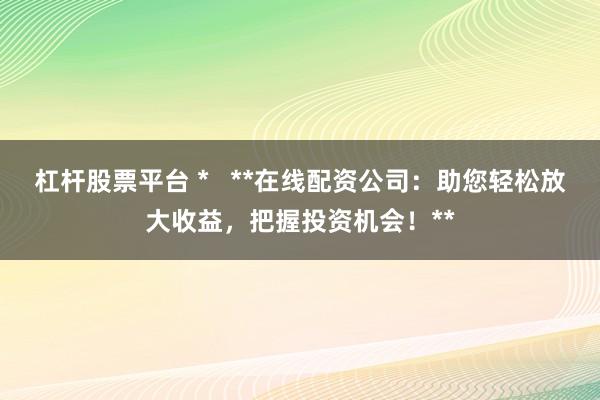 杠杆股票平台 *   **在线配资公司：助您轻松放大收益，把握投资机会！**