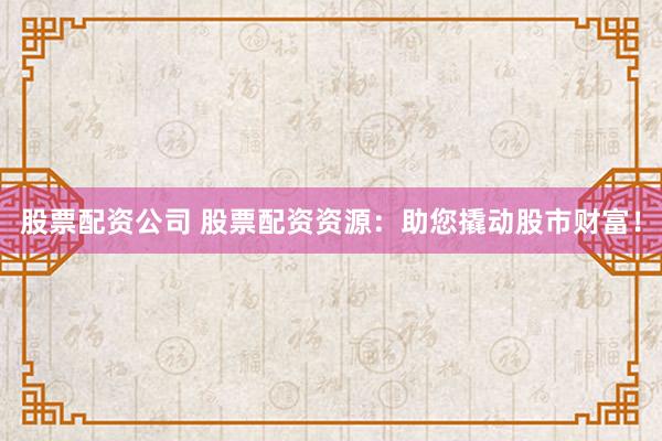 股票配资公司 股票配资资源：助您撬动股市财富！