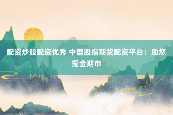 配资炒股配资优秀 中国股指期货配资平台：助您掘金期市