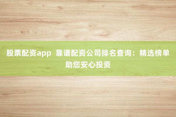 股票配资app  靠谱配资公司排名查询：精选榜单助您安心投资