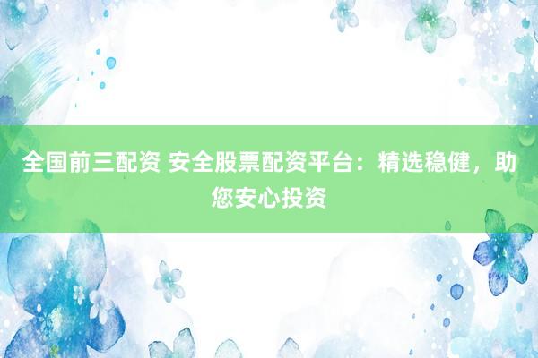 全国前三配资 安全股票配资平台：精选稳健，助您安心投资