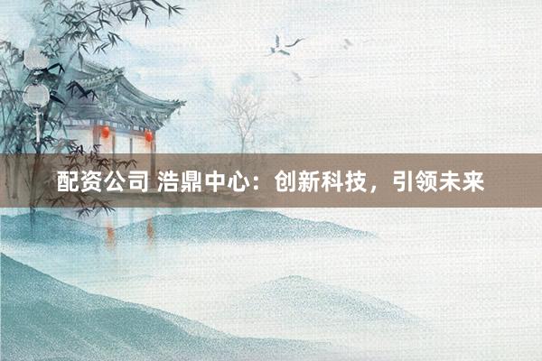 配资公司 浩鼎中心：创新科技，引领未来