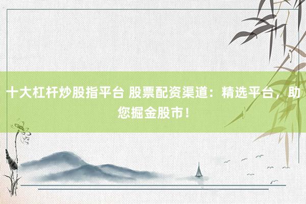 十大杠杆炒股指平台 股票配资渠道：精选平台，助您掘金股市！
