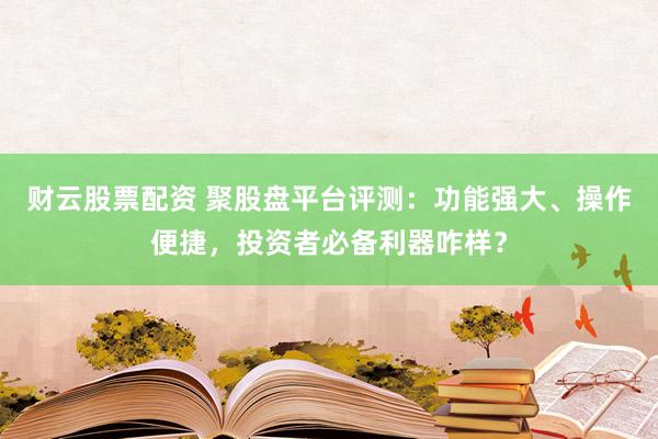 财云股票配资 聚股盘平台评测：功能强大、操作便捷，投资者必备利器咋样？