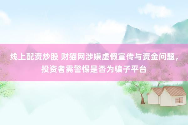 线上配资炒股 财猫网涉嫌虚假宣传与资金问题，投资者需警惕是否为骗子平台