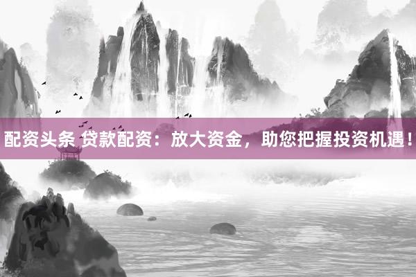配资头条 贷款配资：放大资金，助您把握投资机遇！