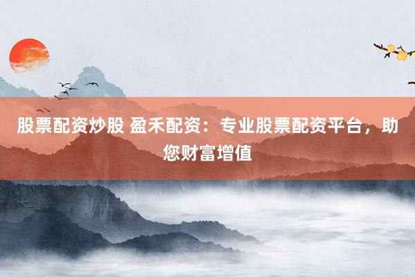 股票配资炒股 盈禾配资：专业股票配资平台，助您财富增值