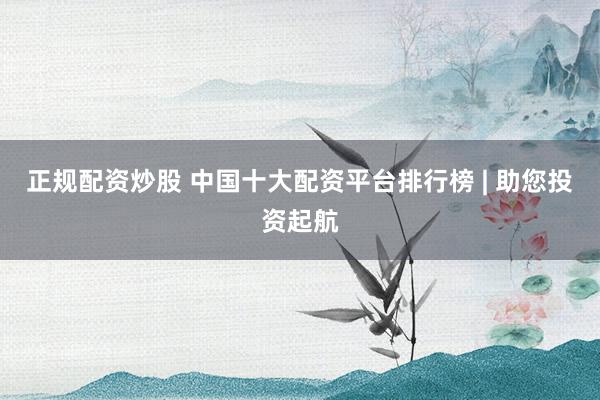 正规配资炒股 中国十大配资平台排行榜 | 助您投资起航