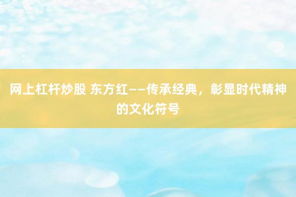 网上杠杆炒股 东方红——传承经典，彰显时代精神的文化符号