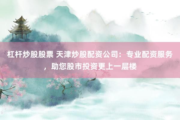 杠杆炒股股票 天津炒股配资公司：专业配资服务，助您股市投资更上一层楼