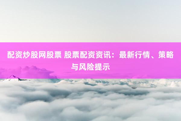 配资炒股网股票 股票配资资讯：最新行情、策略与风险提示