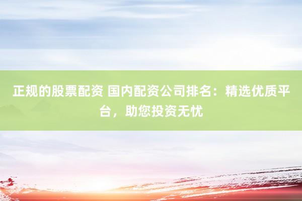 正规的股票配资 国内配资公司排名：精选优质平台，助您投资无忧