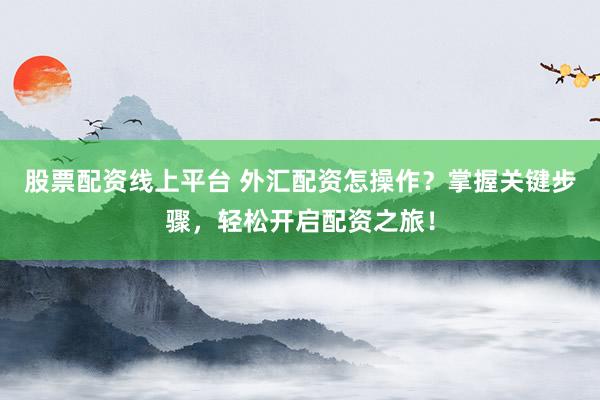 股票配资线上平台 外汇配资怎操作？掌握关键步骤，轻松开启配资之旅！