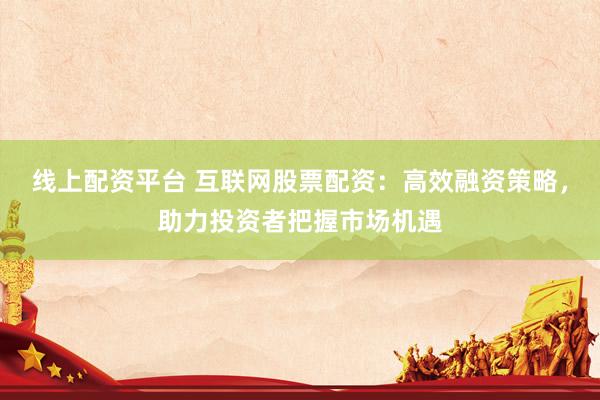 线上配资平台 互联网股票配资：高效融资策略，助力投资者把握市场机遇
