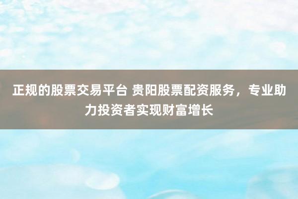 正规的股票交易平台 贵阳股票配资服务，专业助力投资者实现财富增长