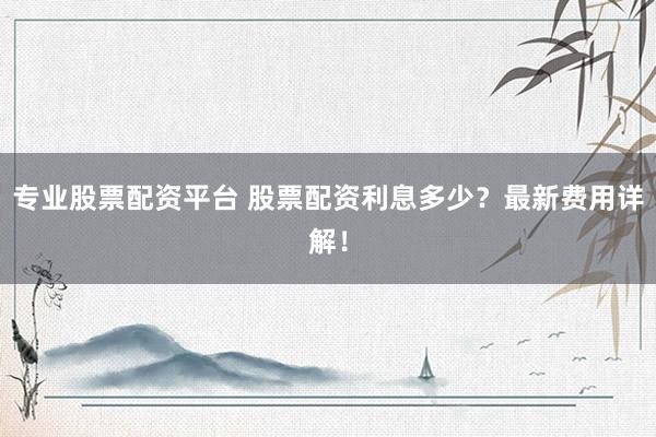 专业股票配资平台 股票配资利息多少？最新费用详解！