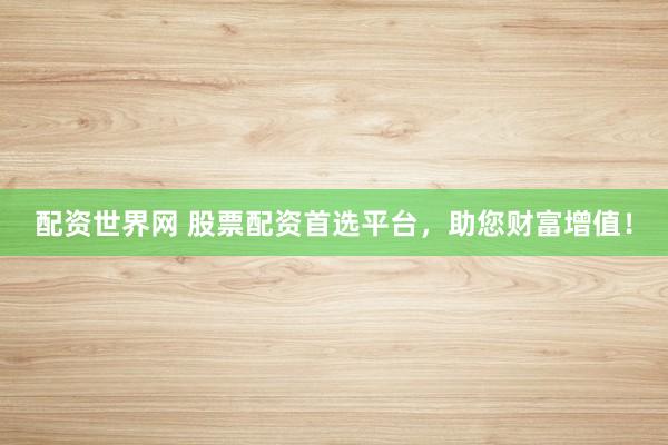 配资世界网 股票配资首选平台，助您财富增值！
