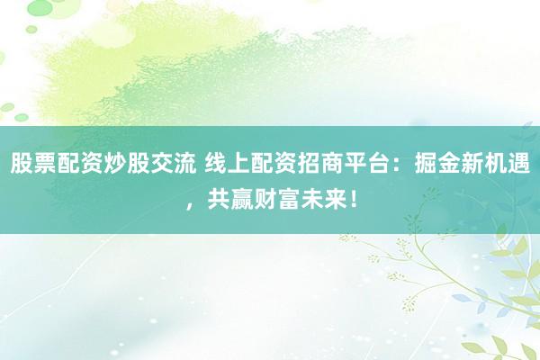 股票配资炒股交流 线上配资招商平台：掘金新机遇，共赢财富未来！