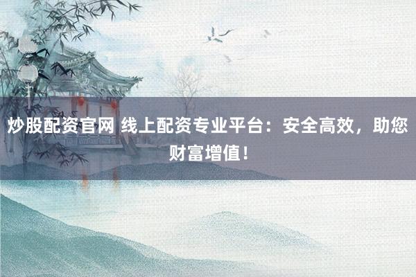 炒股配资官网 线上配资专业平台：安全高效，助您财富增值！