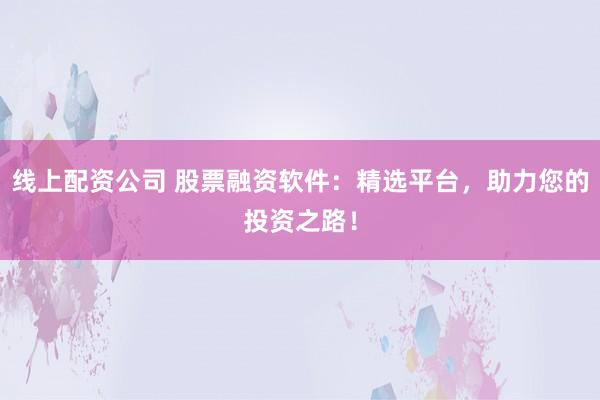线上配资公司 股票融资软件：精选平台，助力您的投资之路！