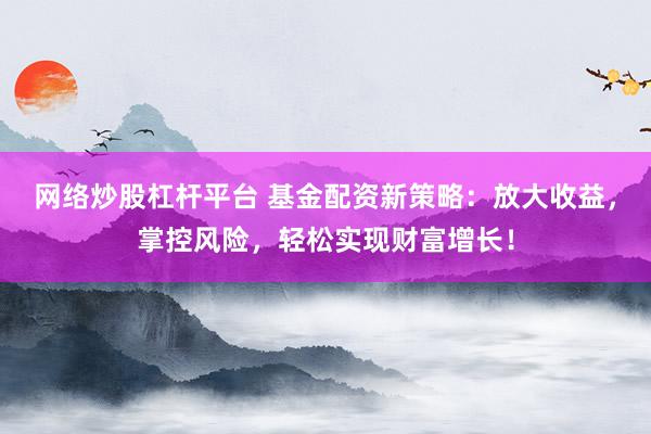网络炒股杠杆平台 基金配资新策略：放大收益，掌控风险，轻松实现财富增长！