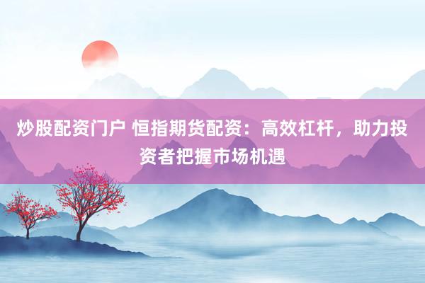 炒股配资门户 恒指期货配资：高效杠杆，助力投资者把握市场机遇