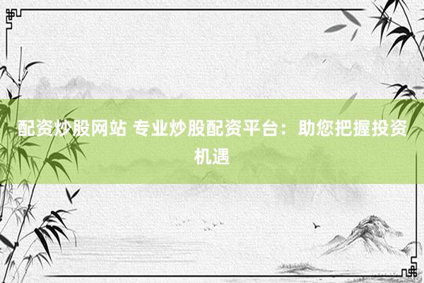 配资炒股网站 专业炒股配资平台：助您把握投资机遇