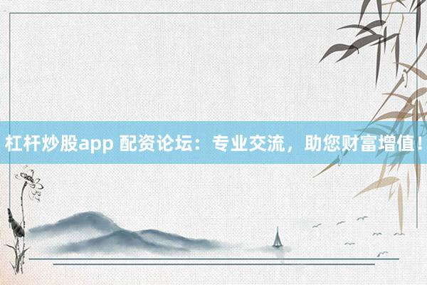 杠杆炒股app 配资论坛：专业交流，助您财富增值！