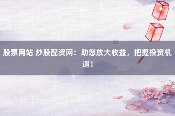股票网站 炒股配资网：助您放大收益，把握投资机遇！