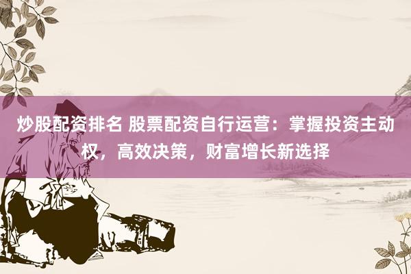 炒股配资排名 股票配资自行运营：掌握投资主动权，高效决策，财富增长新选择