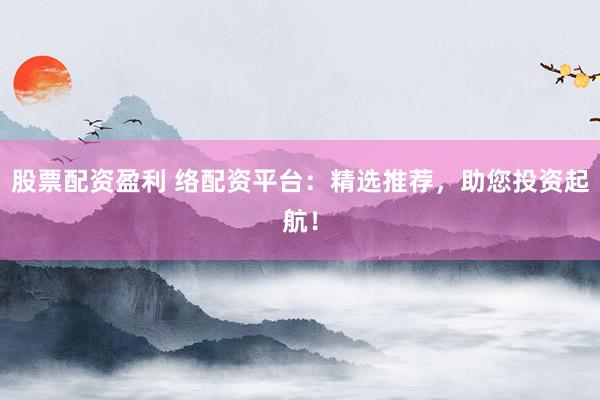 股票配资盈利 络配资平台：精选推荐，助您投资起航！