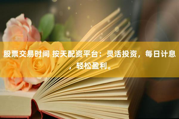 股票交易时间 按天配资平台：灵活投资，每日计息，轻松盈利。