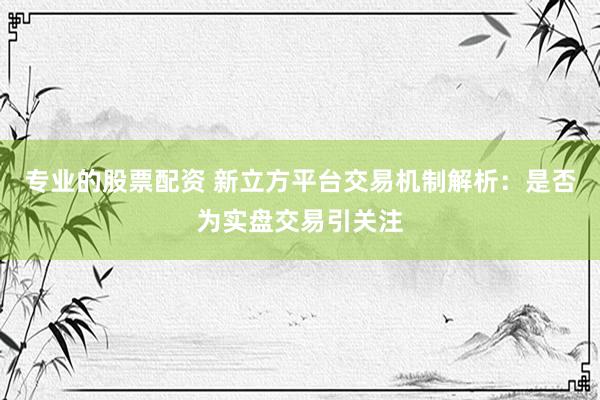 专业的股票配资 新立方平台交易机制解析：是否为实盘交易引关注
