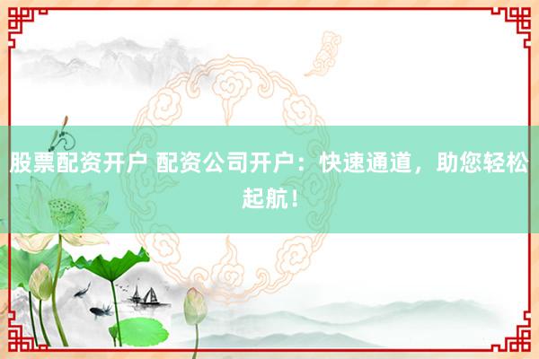 股票配资开户 配资公司开户：快速通道，助您轻松起航！
