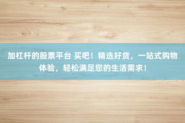 加杠杆的股票平台 买吧！精选好货，一站式购物体验，轻松满足您的生活需求！