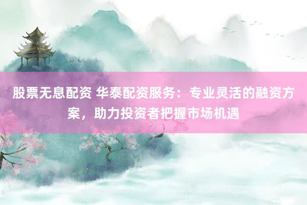 股票无息配资 华泰配资服务：专业灵活的融资方案，助力投资者把握市场机遇