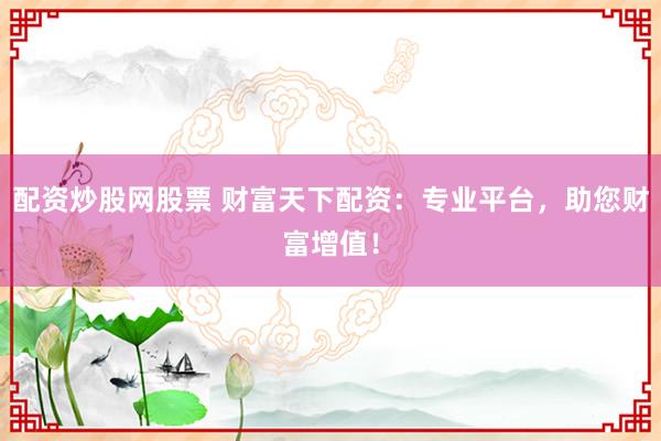 配资炒股网股票 财富天下配资：专业平台，助您财富增值！