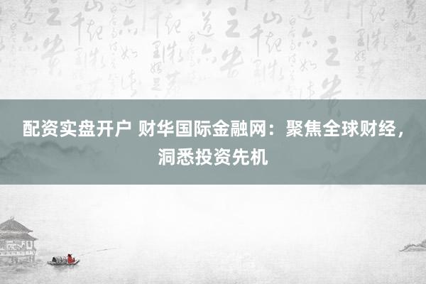 配资实盘开户 财华国际金融网：聚焦全球财经，洞悉投资先机