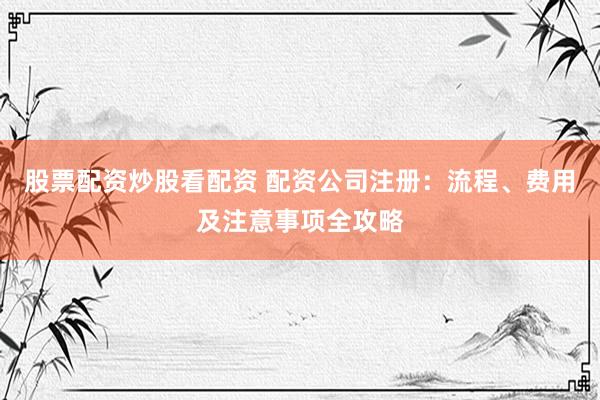 股票配资炒股看配资 配资公司注册：流程、费用及注意事项全攻略