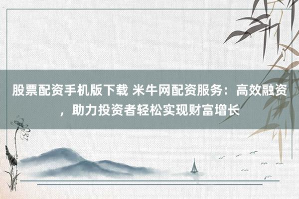 股票配资手机版下载 米牛网配资服务：高效融资，助力投资者轻松实现财富增长